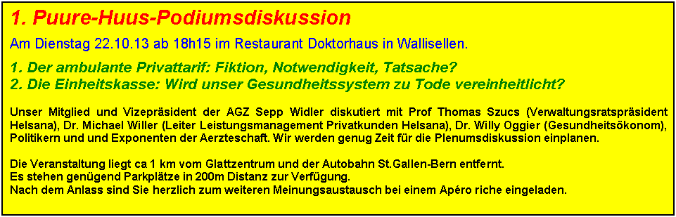 Textfeld: 1. Puure-Huus-Podiumsdiskussion

Am Dienstag 22.10.13 ab 18h15 im Restaurant Doktorhaus in Wallisellen. 

1. Der ambulante Privattarif: Fiktion, Notwendigkeit, Tatsache?
2. Die Einheitskasse: Wird unser Gesundheitssystem zu Tode vereinheitlicht?

Unser Mitglied und Vizeprsident der AGZ Sepp Widler diskutiert mit Prof Thomas Szucs (Verwaltungsratsprsident Helsana), Dr. Michael Willer (Leiter Leistungsmanagement Privatkunden Helsana), Dr. Willy Oggier (Gesundheitskonom), Politikern und und Exponenten der Aerzteschaft. Wir werden genug Zeit fr die Plenumsdiskussion einplanen.

Die Veranstaltung liegt ca 1 km vom Glattzentrum und der Autobahn St.Gallen-Bern entfernt. 
Es stehen gengend Parkpltze in 200m Distanz zur Verfgung. 
Nach dem Anlass sind Sie herzlich zum weiteren Meinungsaustausch bei einem Apro riche eingeladen.

