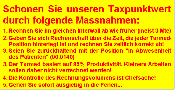 Textfeld: Schonen Sie unseren Taxpunktwert durch folgende Massnahmen:

1.	Rechnen Sie im gleichen Interwall ab wie frher (meist 3 Mte)

2.	Geben Sie sich Rechenschaft ber die Zeit, die jeder Tarmed-Position hinterlegt ist und rechnen Sie zeitlich korrekt ab!
3.	Seien Sie zurckhaltend mit der Position "in Abwesenheit des Patienten" (00.0140)

3.	Der Tarmed basiert auf 85% Produktivitt. Kleinere Arbeiten sollen daher nicht verrechnet werden!

4.	Die Kontrolle des Rechnungsvolumens ist Chefsache!

5.	Gehen Sie sofort ausgiebig in die Ferien...

