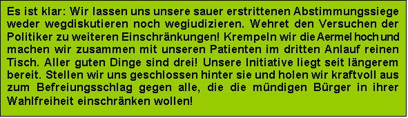 Textfeld: Es ist klar: Wir lassen uns unsere sauer erstrittenen Abstimmungssiege weder wegdiskutieren noch wegiudizieren. Wehret den Versuchen der Politiker zu weiteren Einschrnkungen! Krempeln wir die Aermel hoch und machen wir zusammen mit unseren Patienten im dritten Anlauf reinen Tisch. Aller guten Dinge sind drei! Unsere Initiative liegt seit lngerem bereit. Stellen wir uns geschlossen hinter sie und holen wir kraftvoll aus zum Befreiungsschlag gegen alle, die die mndigen Brger in ihrer Wahlfreiheit einschrnken wollen!